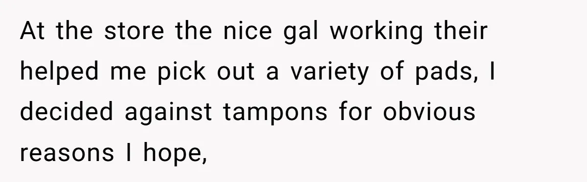 At the store the nice gal working their helped me pick out a variety of pads, I decided against tampons for obvious reasons I hope,