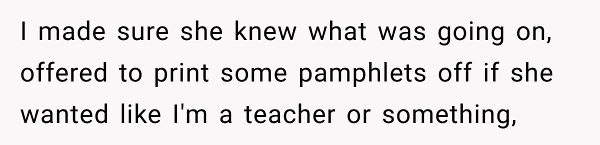 I made sure she knew what was going on, offered to print some pamphlets off if she wanted like I'm a teacher or something,