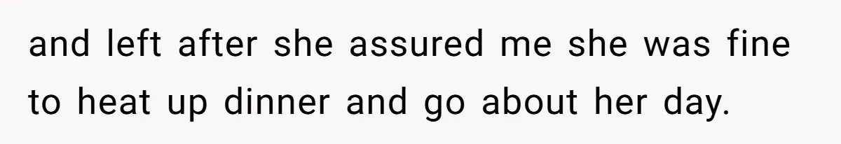and left after she assured me she was fine to heat up dinner and go about her day.