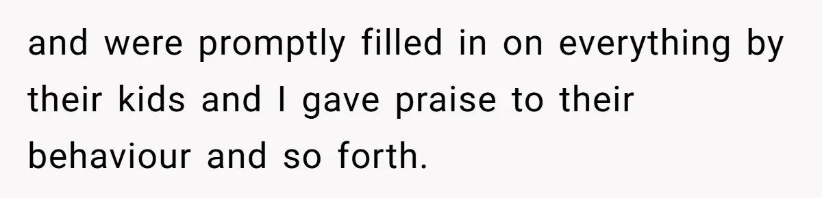 and were promptly filled in on everything by their kids and I gave praise to their behaviour and so forth.