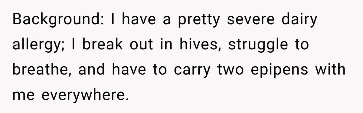Background: I have a pretty severe dairy allergy; I break out in hives, struggle to breathe, and have to carry two epipens with me everywhere.
