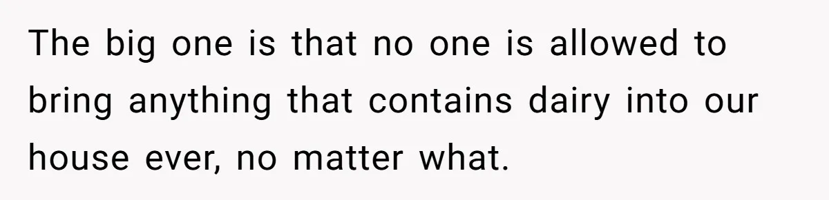 The big one is that no one is allowed to bring anything that contains dairy into our house ever, no matter what.