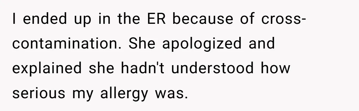 I ended up in the ER because of cross-contamination. She apologized and explained she hadn't understood how serious my allergy was.