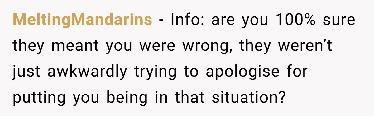 MeltingMandarins − Info: are you 100% sure they meant you were wrong, they weren’t just awkwardly trying to apologise for putting you being in that situation?