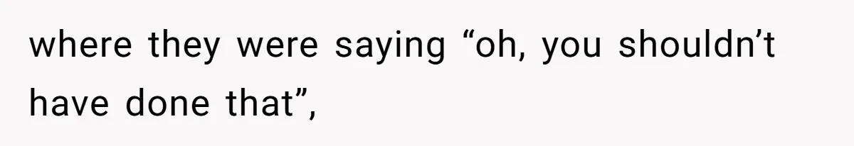 where they were saying “oh, you shouldn’t have done that”,