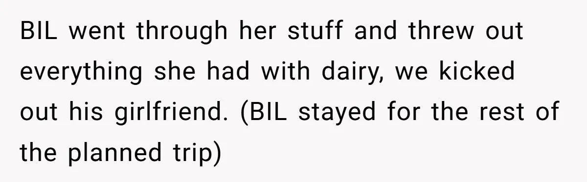 BIL went through her stuff and threw out everything she had with dairy, we kicked out his girlfriend. (BIL stayed for the rest of the planned trip)