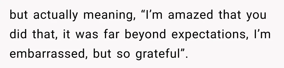 but actually meaning, “I’m amazed that you did that, it was far beyond expectations, I’m embarrassed, but so grateful”.