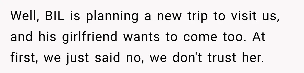 Well, BIL is planning a new trip to visit us, and his girlfriend wants to come too. At first, we just said no, we don't trust her.