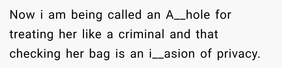 Now i am being called an A__hole for treating her like a criminal and that checking her bag is an i__asion of privacy.