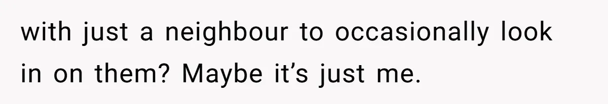 with just a neighbour to occasionally look in on them? Maybe it’s just me.