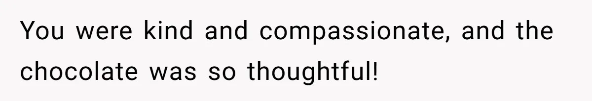 You were kind and compassionate, and the chocolate was so thoughtful!
