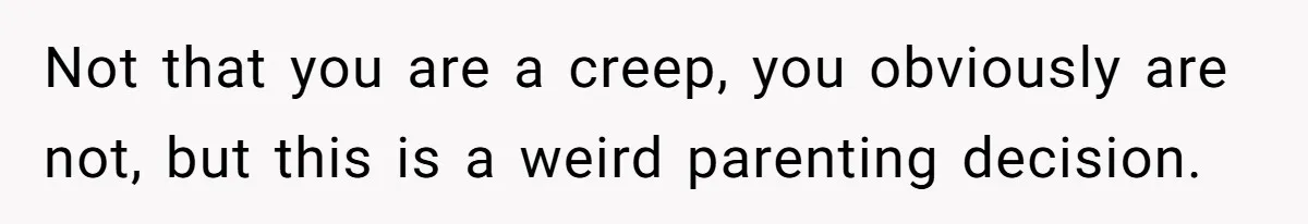 Not that you are a creep, you obviously are not, but this is a weird parenting decision.