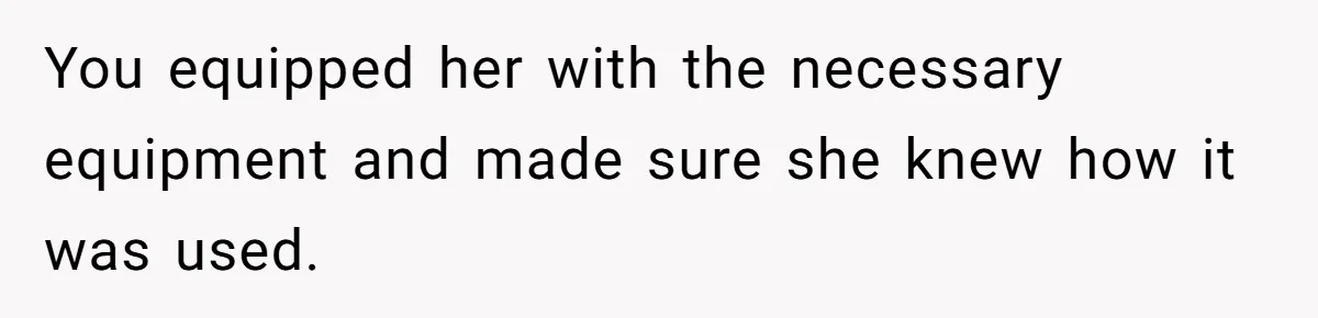 You equipped her with the necessary equipment and made sure she knew how it was used.