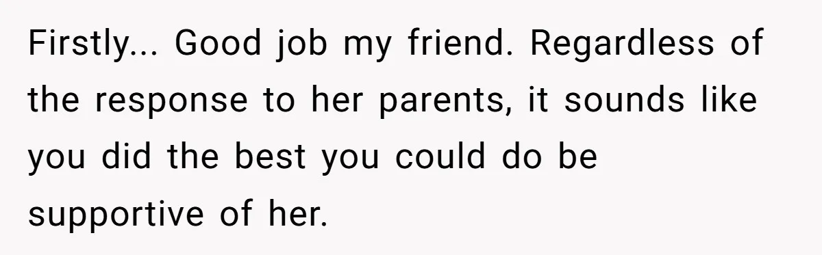Firstly... Good job my friend. Regardless of the response to her parents, it sounds like you did the best you could do be supportive of her.