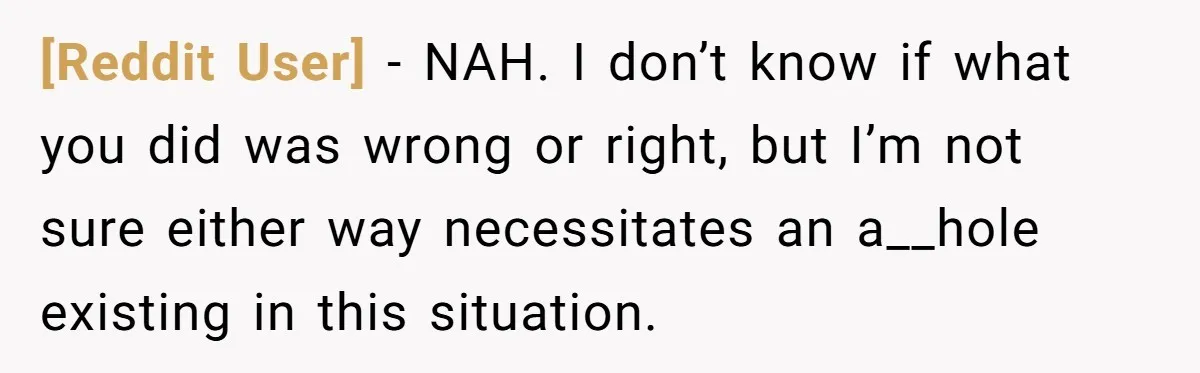 [Reddit User] − NAH. I don’t know if what you did was wrong or right, but I’m not sure either way necessitates an a__hole existing in this situation.