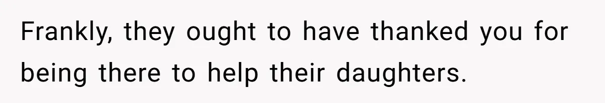 Frankly, they ought to have thanked you for being there to help their daughters.