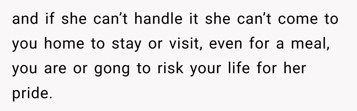 and if she can’t handle it she can’t come to you home to stay or visit, even for a meal, you are or gong to risk your life for her...
