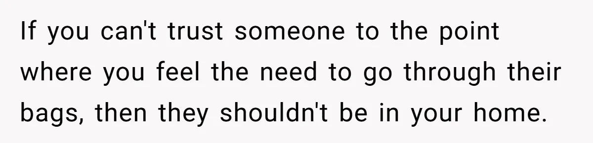 If you can't trust someone to the point where you feel the need to go through their bags, then they shouldn't be in your home.
