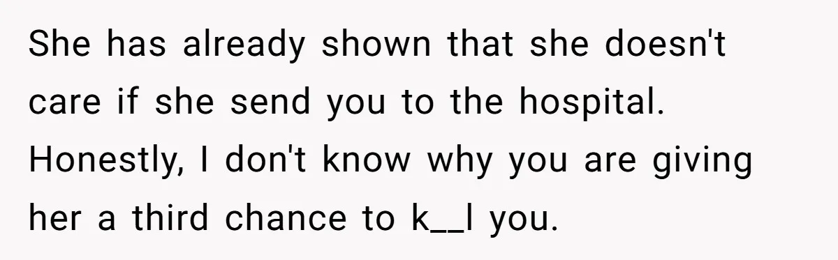 She has already shown that she doesn't care if she send you to the hospital. Honestly, I don't know why you are giving her a third chance to k__l you.