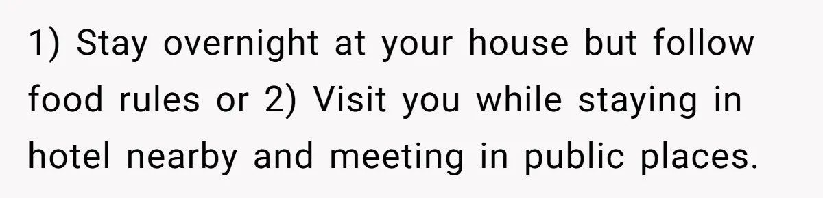 1) Stay overnight at your house but follow food rules or 2) Visit you while staying in hotel nearby and meeting in public places.