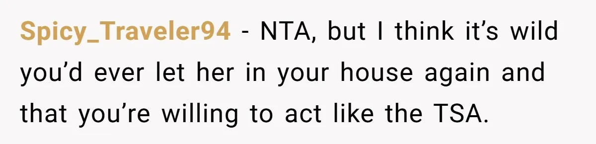 Spicy_Traveler94 − NTA, but I think it’s wild you’d ever let her in your house again and that you’re willing to act like the TSA.