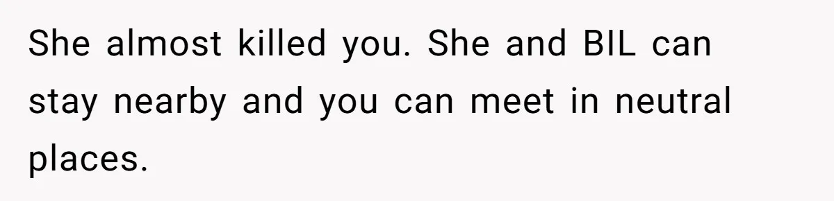 She almost killed you. She and BIL can stay nearby and you can meet in neutral places.