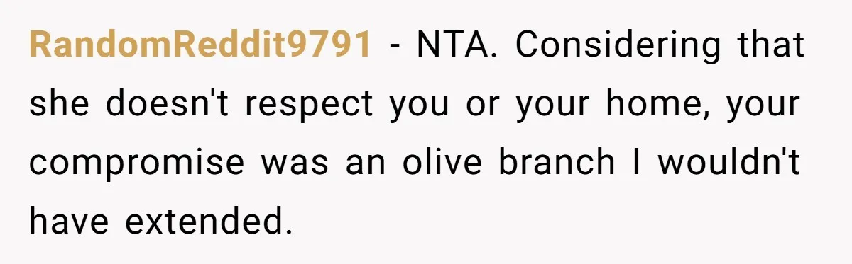 RandomReddit9791 − NTA. Considering that she doesn't respect you or your home, your compromise was an olive branch I wouldn't have extended.