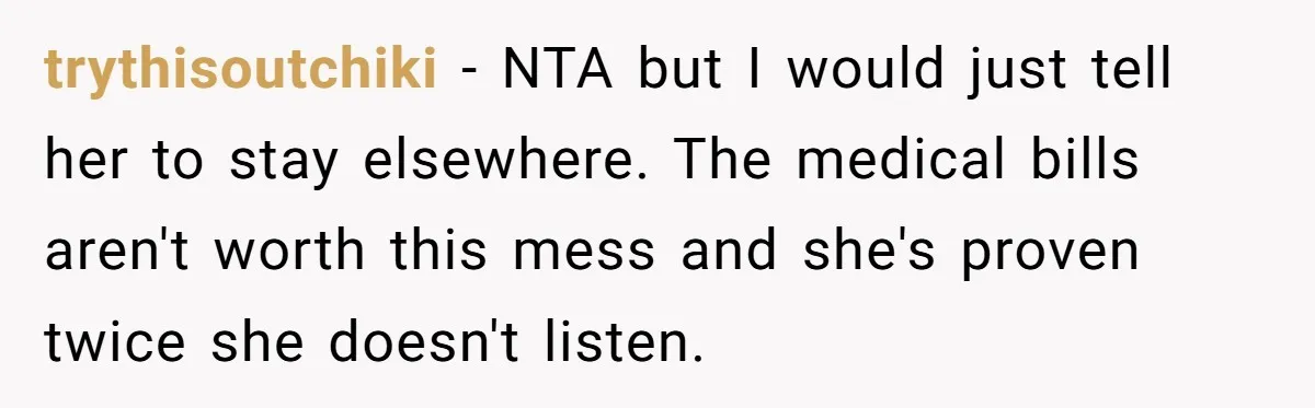 trythisoutchiki − NTA but I would just tell her to stay elsewhere. The medical bills aren't worth this mess and she's proven twice she doesn't listen.