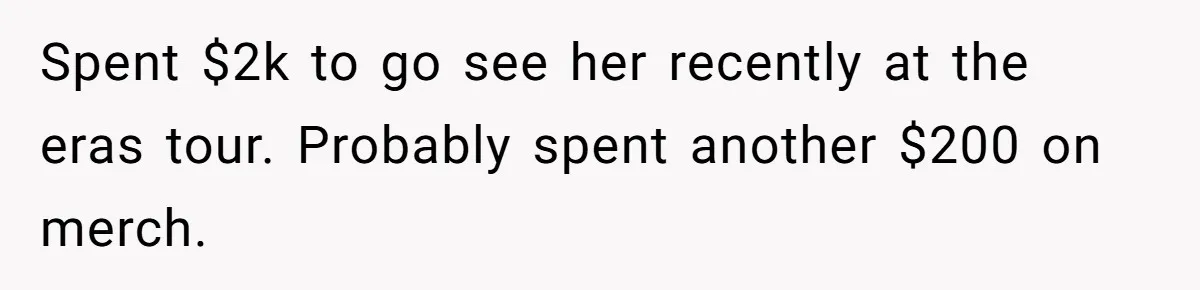 Spent $2k to go see her recently at the eras tour. Probably spent another $200 on merch.