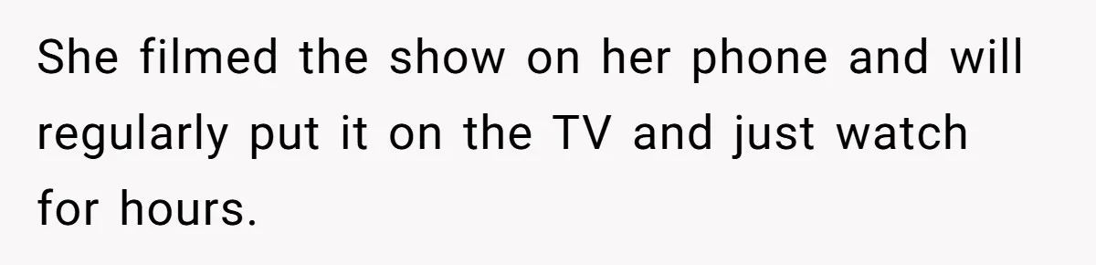 She filmed the show on her phone and will regularly put it on the TV and just watch for hours.
