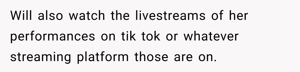 Will also watch the livestreams of her performances on tik tok or whatever streaming platform those are on.