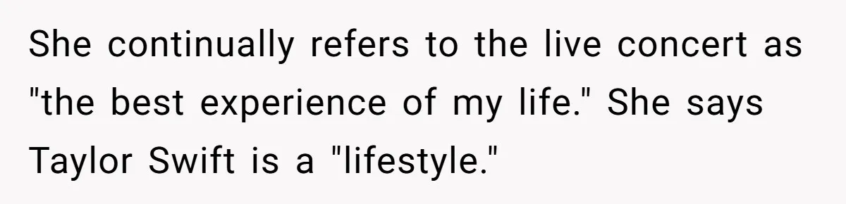 She continually refers to the live concert as "the best experience of my life." She says Taylor Swift is a "lifestyle."