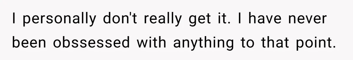 I personally don't really get it. I have never been obssessed with anything to that point.