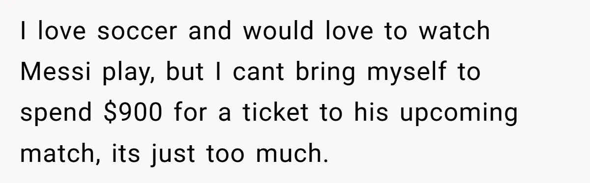 I love soccer and would love to watch Messi play, but I cant bring myself to spend $900 for a ticket to his upcoming match, its just too much.