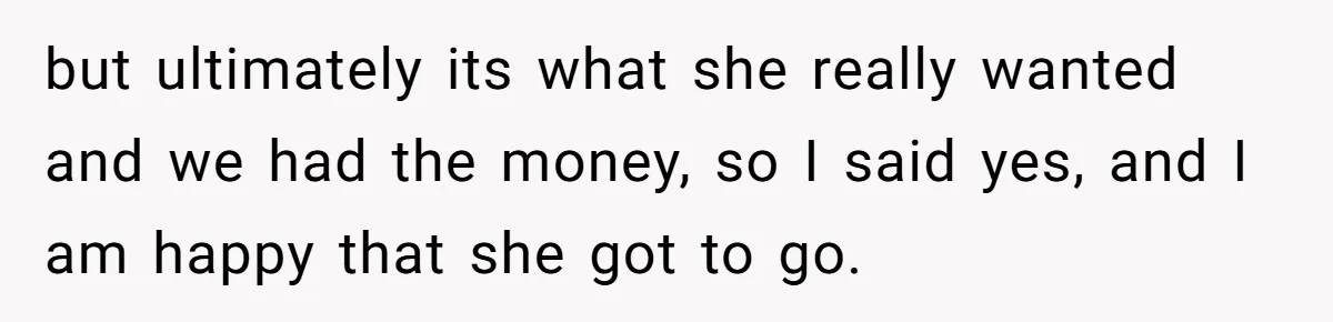 but ultimately its what she really wanted and we had the money, so I said yes, and I am happy that she got to go.