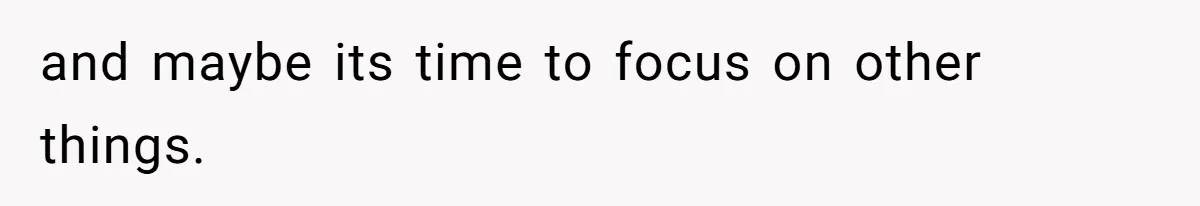 and maybe its time to focus on other things.