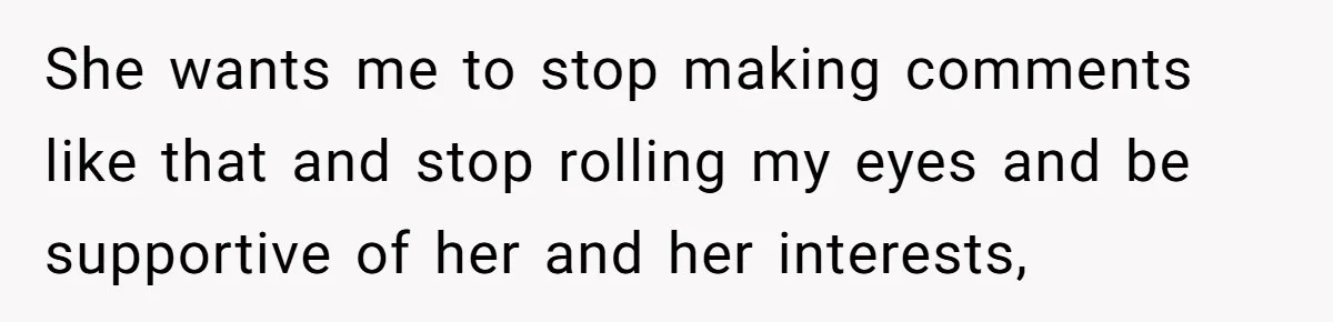 She wants me to stop making comments like that and stop rolling my eyes and be supportive of her and her interests,