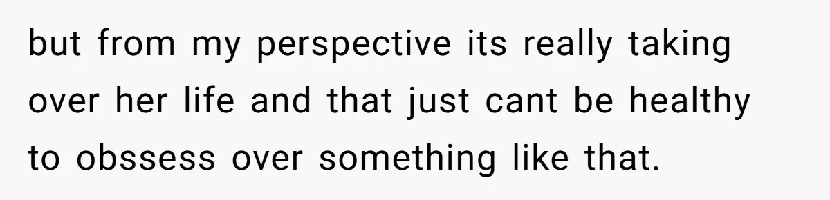 but from my perspective its really taking over her life and that just cant be healthy to obssess over something like that.