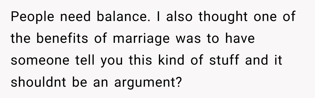 People need balance. I also thought one of the benefits of marriage was to have someone tell you this kind of stuff and it shouldnt be an argument?