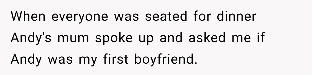 When everyone was seated for dinner Andy's mum spoke up and asked me if Andy was my first boyfriend.