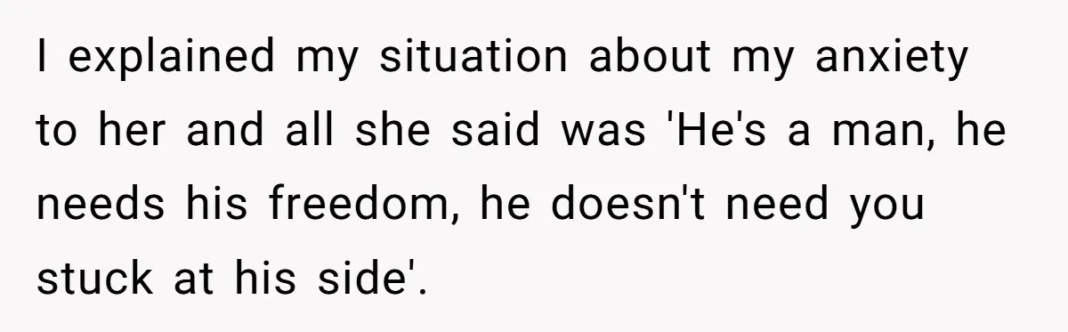 I explained my situation about my anxiety to her and all she said was 'He's a man, he needs his freedom, he doesn't need you stuck at his side'.