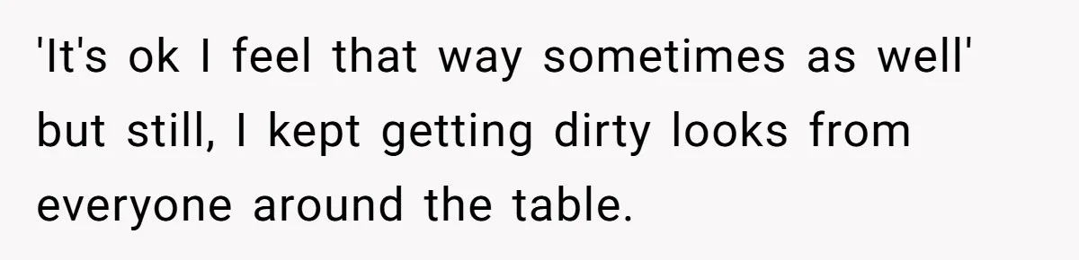 'It's ok I feel that way sometimes as well' but still, I kept getting dirty looks from everyone around the table.