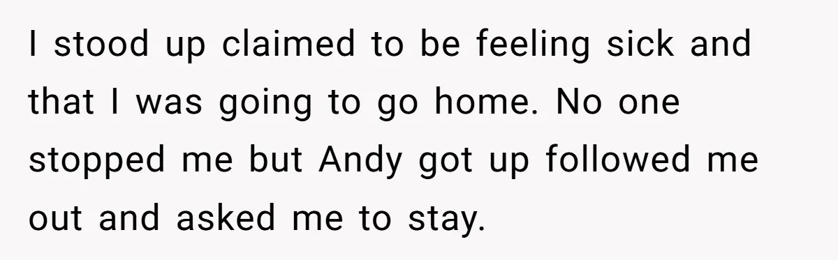 I stood up claimed to be feeling sick and that I was going to go home. No one stopped me but Andy got up followed me out and asked me...