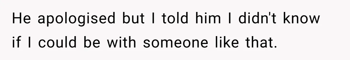 He apologised but I told him I didn't know if I could be with someone like that.