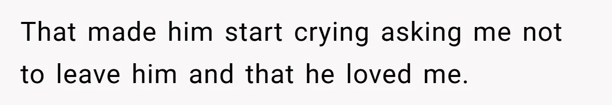 That made him start crying asking me not to leave him and that he loved me.