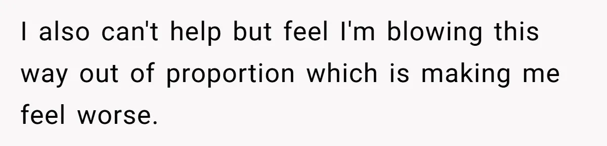 I also can't help but feel I'm blowing this way out of proportion which is making me feel worse.
