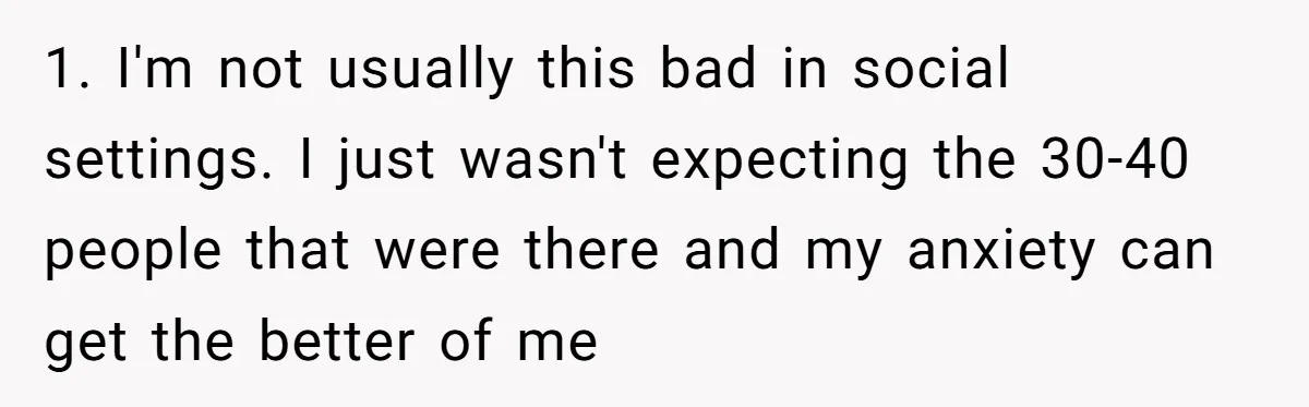 1. I'm not usually this bad in social settings. I just wasn't expecting the 30-40 people that were there and my anxiety can get the better of me