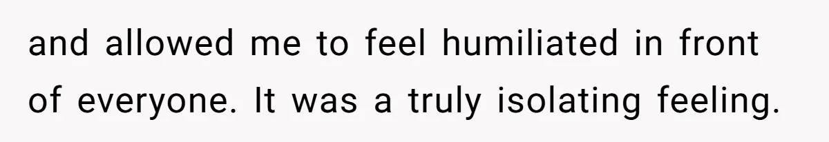 and allowed me to feel humiliated in front of everyone. It was a truly isolating feeling.
