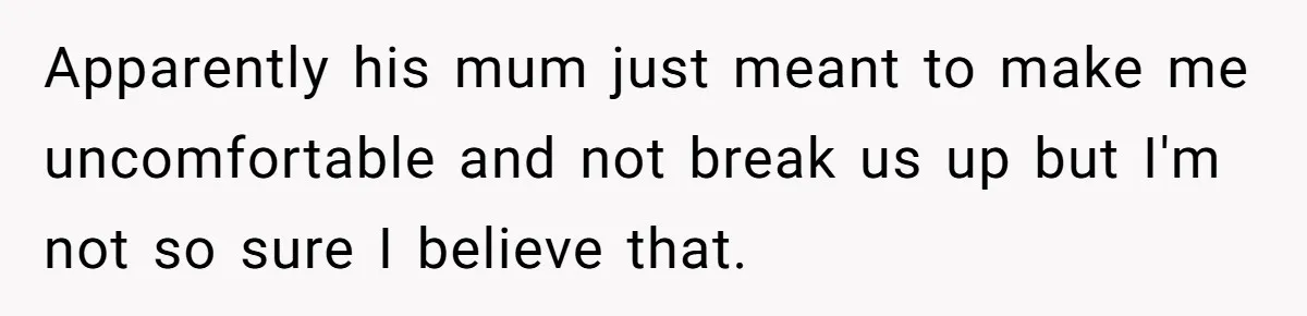 Apparently his mum just meant to make me uncomfortable and not break us up but I'm not so sure I believe that.