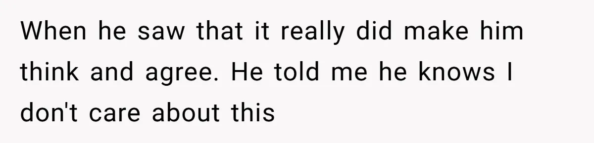 When he saw that it really did make him think and agree. He told me he knows I don't care about this